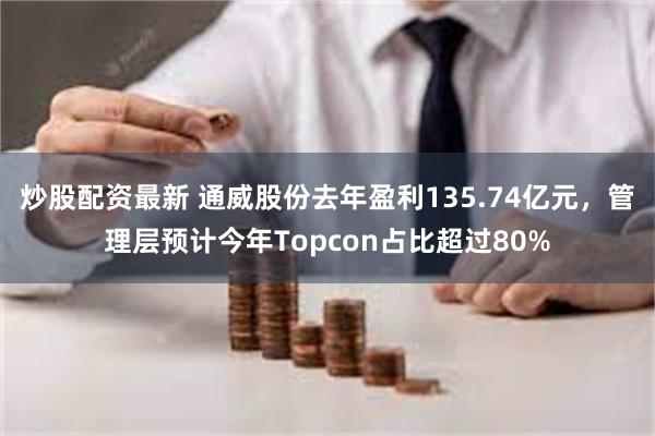 炒股配资最新 通威股份去年盈利135.74亿元，管理层预计今年Topcon占比超过80%