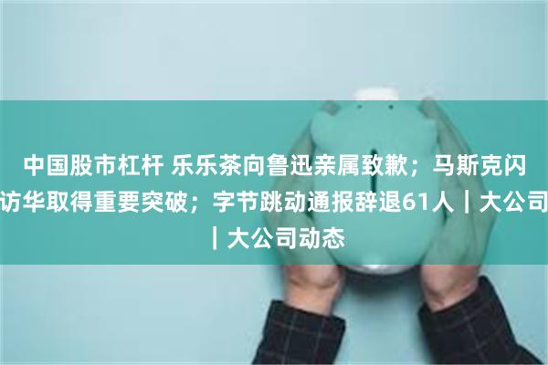 中国股市杠杆 乐乐茶向鲁迅亲属致歉；马斯克闪电式访华取得重要突破；字节跳动通报辞退61人｜大公司动态