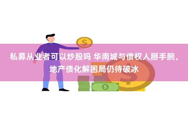 私募从业者可以炒股吗 华南城与债权人掰手腕，地产债化解困局仍待破冰