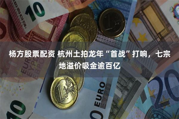 杨方股票配资 杭州土拍龙年“首战”打响，七宗地溢价吸金逾百亿