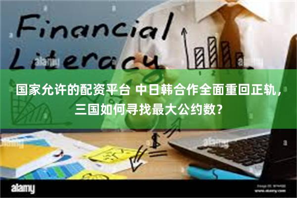 国家允许的配资平台 中日韩合作全面重回正轨，三国如何寻找最大公约数？