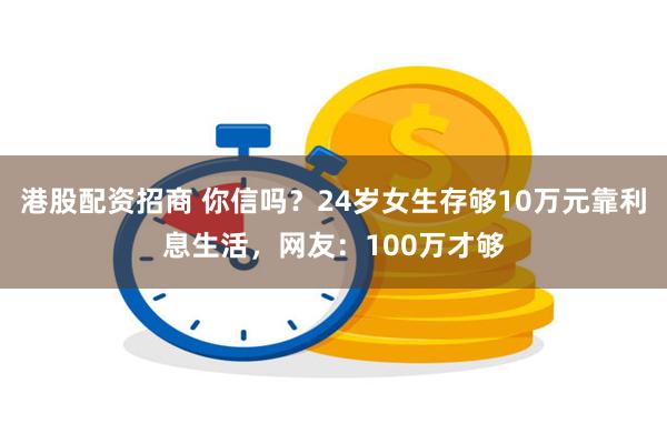 港股配资招商 你信吗？24岁女生存够10万元靠利息生活，网友：100万才够