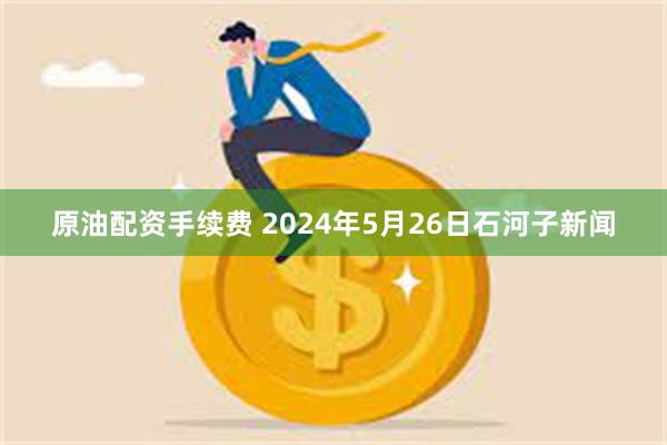 原油配资手续费 2024年5月26日石河子新闻