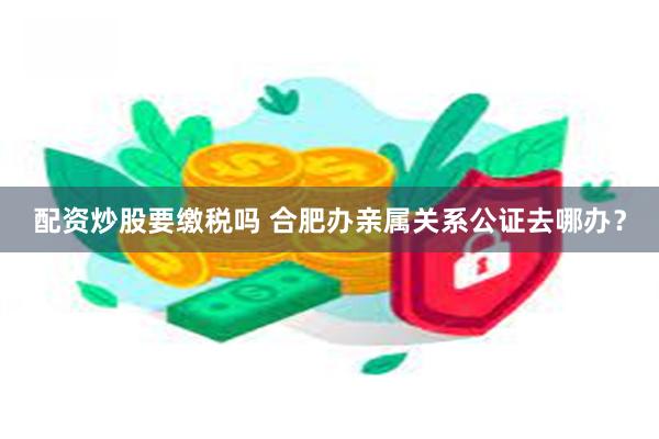 配资炒股要缴税吗 合肥办亲属关系公证去哪办？