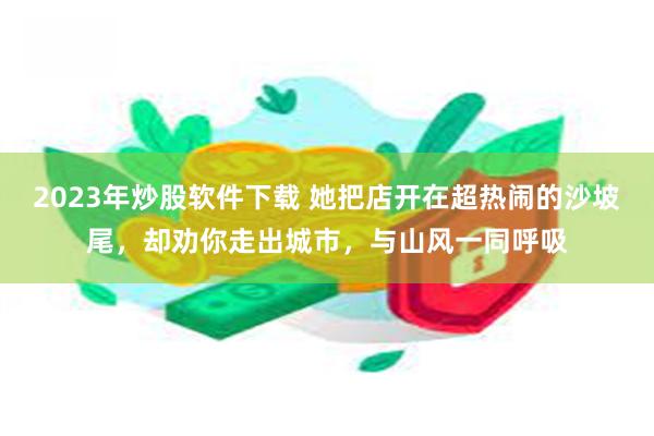 2023年炒股软件下载 她把店开在超热闹的沙坡尾，却劝你走出城市，与山风一同呼吸