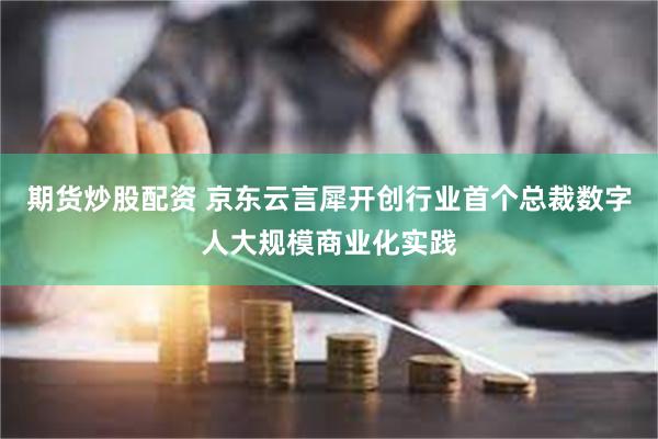 期货炒股配资 京东云言犀开创行业首个总裁数字人大规模商业化实践