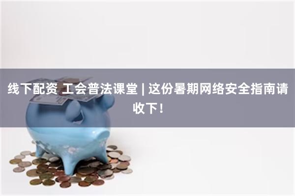 线下配资 工会普法课堂 | 这份暑期网络安全指南请收下！