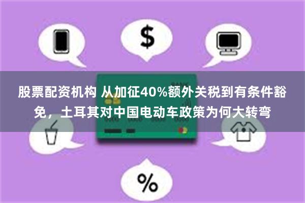 股票配资机构 从加征40%额外关税到有条件豁免，土耳其对中国电动车政策为何大转弯