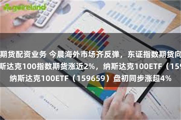 期货配资业务 今晨海外市场齐反弹，东证指数期货向上触发熔断机制，纳斯达克100指数期货涨近2%，纳斯达克100ETF（159659）盘初同步涨超4%