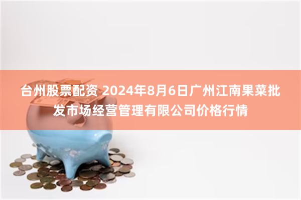 台州股票配资 2024年8月6日广州江南果菜批发市场经营管理有限公司价格行情