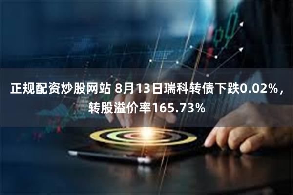 正规配资炒股网站 8月13日瑞科转债下跌0.02%，转股溢价率165.73%