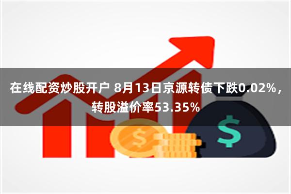 在线配资炒股开户 8月13日京源转债下跌0.02%，转股溢价率53.35%