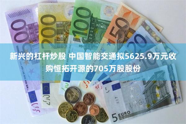 新兴的杠杆炒股 中国智能交通拟5625.9万元收购恒拓开源的705万股股份