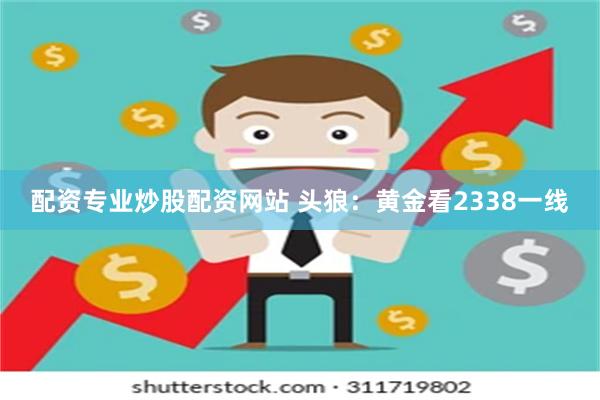 配资专业炒股配资网站 头狼：黄金看2338一线