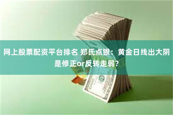 网上股票配资平台排名 郑氏点银：黄金日线出大阴是修正or反转走弱？