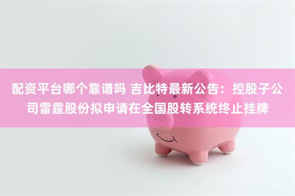 配资平台哪个靠谱吗 吉比特最新公告：控股子公司雷霆股份拟申请在全国股转系统终止挂牌