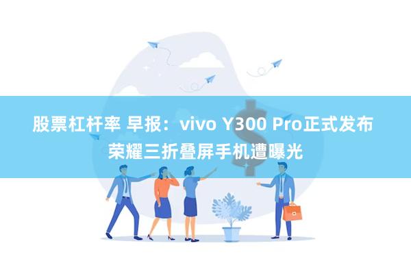 股票杠杆率 早报：vivo Y300 Pro正式发布 荣耀三折叠屏手机遭曝光