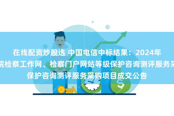 在线配资炒股选 中国电信中标结果：2024年将乐县人民检察院检察工作网、检察门户网站等级保护咨询测评服务采购项目成交公告