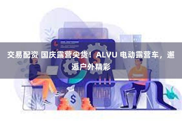 交易配资 国庆露营尖货！ALVU 电动露营车，邂逅户外精彩