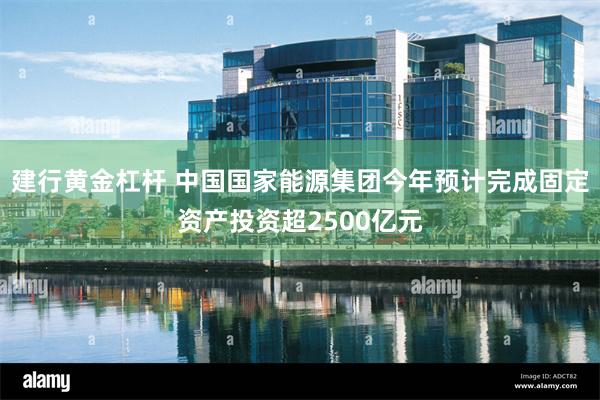 建行黄金杠杆 中国国家能源集团今年预计完成固定资产投资超2500亿元