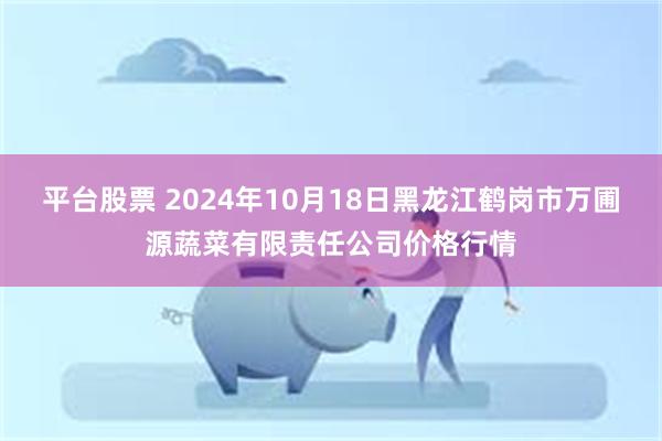 平台股票 2024年10月18日黑龙江鹤岗市万圃源蔬菜有限责任公司价格行情