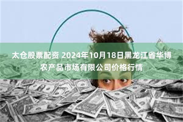 太仓股票配资 2024年10月18日黑龙江省华博农产品市场有限公司价格行情