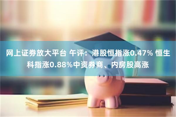 网上证劵放大平台 午评：港股恒指涨0.47% 恒生科指涨0.88%中资券商、内房股高涨