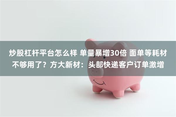 炒股杠杆平台怎么样 单量暴增30倍 面单等耗材不够用了？方大新材：头部快递客户订单激增