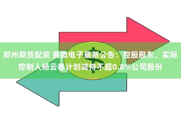 郑州期货配资 赛微电子最新公告：控股股东、实际控制人杨云春计划减持不超0.8%公司股份