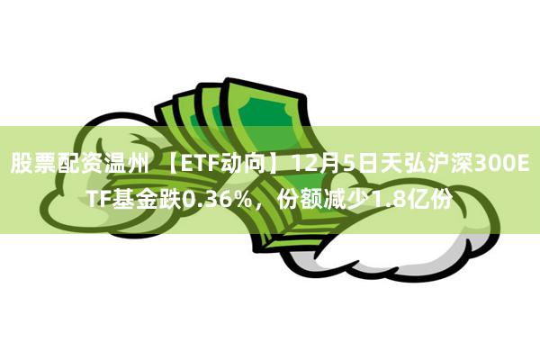 股票配资温州 【ETF动向】12月5日天弘沪深300ETF基金跌0.36%，份额减少1.8亿份