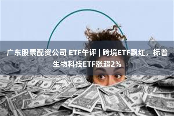 广东股票配资公司 ETF午评 | 跨境ETF飘红，标普生物科技ETF涨超2%