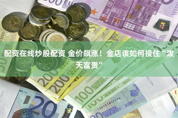 配资在线炒股配资 金价飙涨！金店该如何接住“泼天富贵”