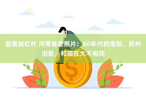 股票加杠杆 河南省老照片：60年代的洛阳、郑州旧影，和现在大不相同