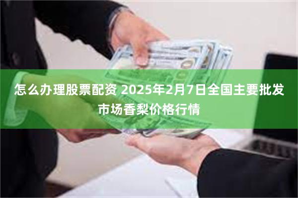 怎么办理股票配资 2025年2月7日全国主要批发市场香梨价格行情