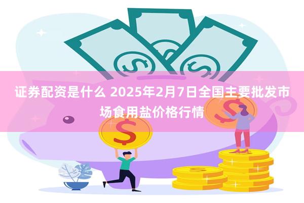 证券配资是什么 2025年2月7日全国主要批发市场食用盐价格行情