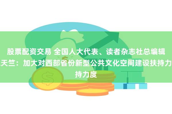 股票配资交易 全国人大代表、读者杂志社总编辑陈天竺：加大对西部省份新型公共文化空间建设扶持力度