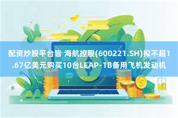 配资炒股平台皆 海航控股(600221.SH)拟不超1.67亿美元购买10台LEAP-1B备用飞机发动机